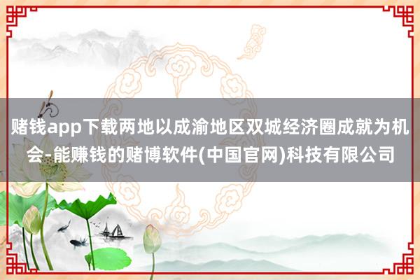 赌钱app下载两地以成渝地区双城经济圈成就为机会-能赚钱的赌博软件(中国官网)科技有限公司