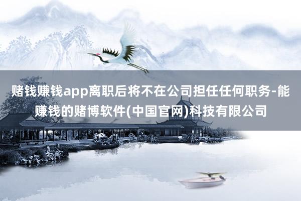 赌钱赚钱app离职后将不在公司担任任何职务-能赚钱的赌博软件(中国官网)科技有限公司