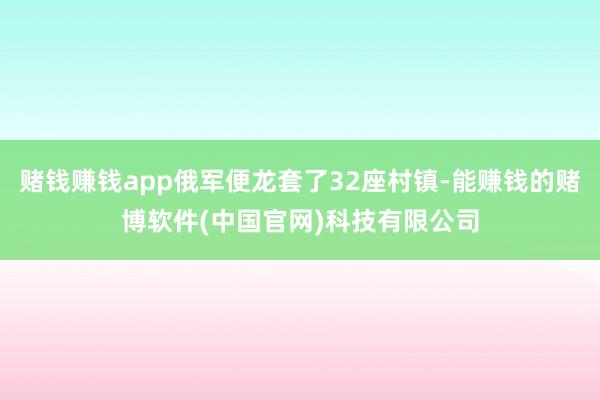 赌钱赚钱app俄军便龙套了32座村镇-能赚钱的赌博软件(中国官网)科技有限公司
